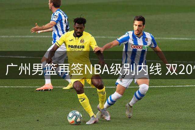 广州男篮再签NBA级别内线 双20悍将助力球队重建
