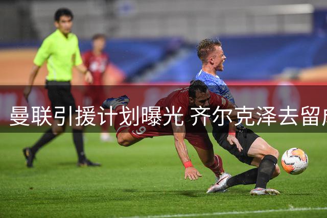 曼联引援计划曝光 齐尔克泽去留成关键变量