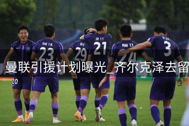 曼联引援计划曝光 齐尔克泽去留成关键变量