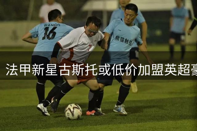 法甲新星古斯托或低价加盟英超豪门 多支劲旅展开争夺